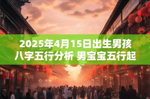 2025年4月15日出生男孩八字五行分析 男宝宝五行起名大全