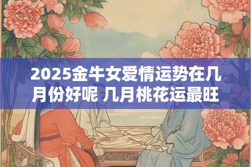 2025金牛女爱情运势在几月份好呢 几月桃花运最旺