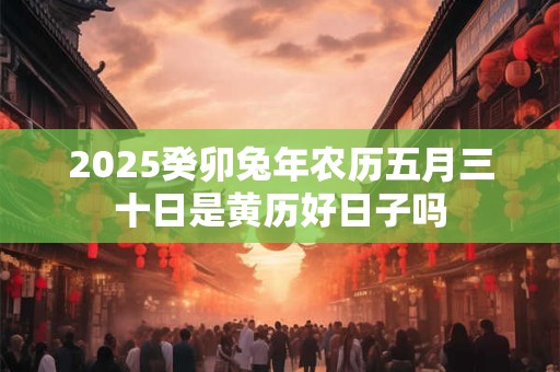 2025癸卯兔年农历五月三十日是黄历好日子吗 2025癸卯兔年农历五月三十日是黄历好日子吗