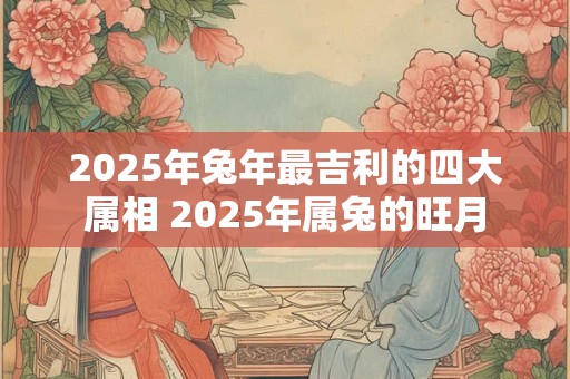 2025年兔年最吉利的四大属相 2025年属兔的旺月
