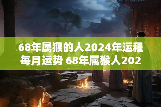 68年属猴的人2024年运程每月运势 68年属猴人2024年运势