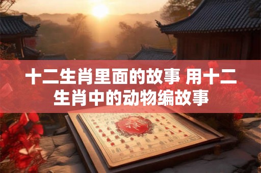 十二生肖里面的故事 用十二生肖中的动物编故事