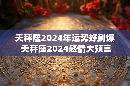 天秤座2024年运势好到爆 天秤座2024感情大预言
