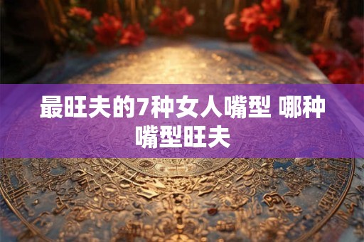 最旺夫的7种女人嘴型 哪种嘴型旺夫