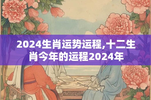 2024生肖运势运程,十二生肖今年的运程2024年
