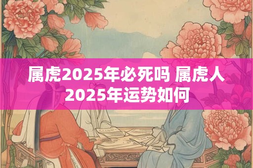 属虎2025年必死吗 属虎人2025年运势如何