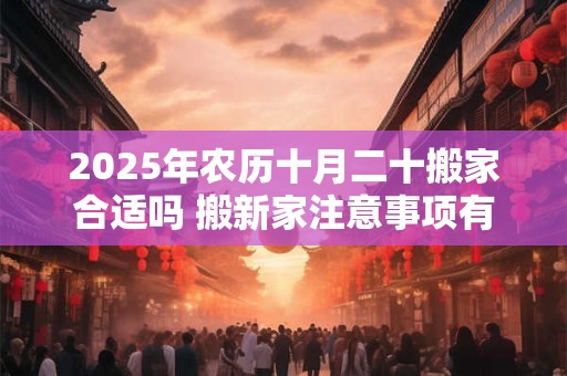 2025年农历十月二十搬家合适吗 搬新家注意事项有什么