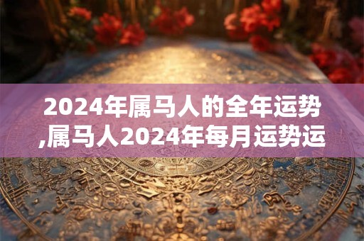 2024年属马人的全年运势,属马人2024年每月运势运程