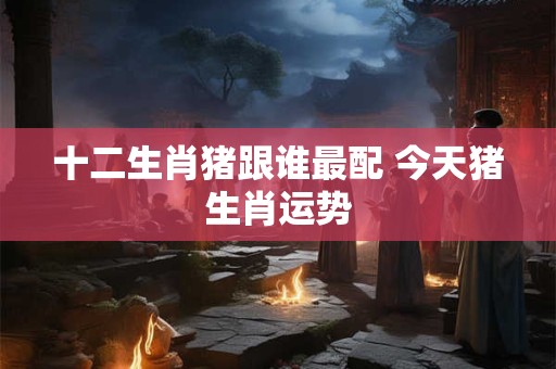 十二生肖猪跟谁最配 今天猪生肖运势