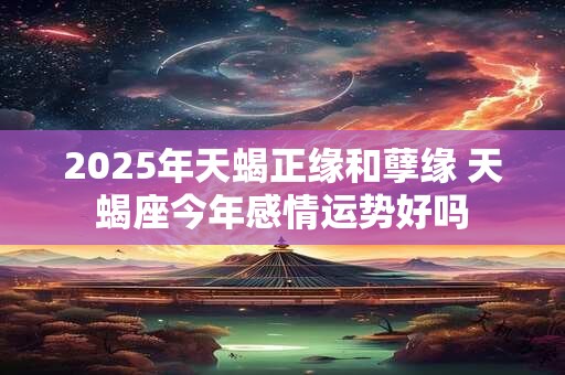2025年天蝎正缘和孽缘 天蝎座今年感情运势好吗 2025年天蝎正缘和孽缘 天蝎座今年感情运势好吗