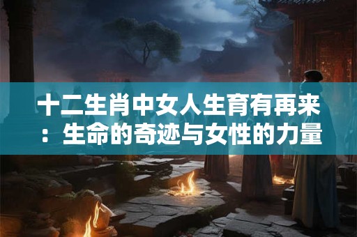 十二生肖中女人生育有再来:生命的奇迹与女性的力量 十二生肖中女人生育有再来:生命的奇迹与女性的力量