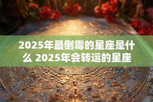 2025年最倒霉的星座是什么 2025年会转运的星座