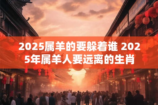 2025属羊的要躲着谁 2025年属羊人要远离的生肖