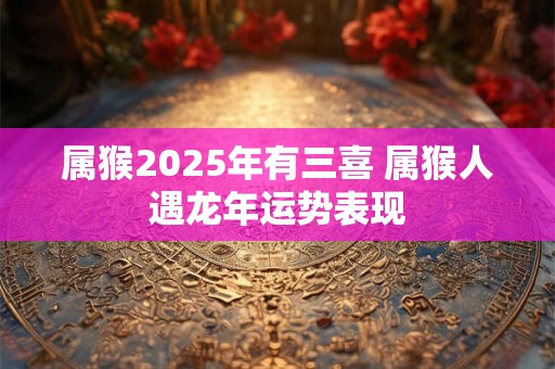 属猴2025年有三喜 属猴人遇龙年运势表现
