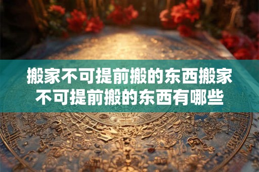 搬家不可提前搬的东西搬家不可提前搬的东西有哪些