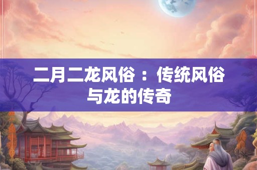 二月二龙风俗 :传统风俗与龙的传奇 二月二龙风俗 :传统风俗与龙的传奇