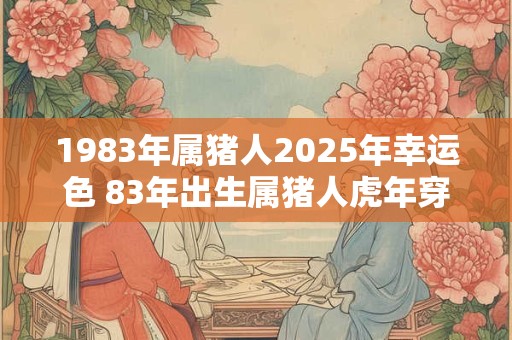 1983年属猪人2025年幸运色 83年出生属猪人虎年穿什么颜色衣服好