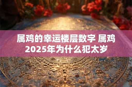 属鸡的幸运楼层数字 属鸡2025年为什么犯太岁 属鸡的幸运楼层数字 属鸡2025年为什么犯太岁