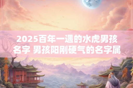 2025百年一遇的水虎男孩名字 男孩阳刚硬气的名字属虎