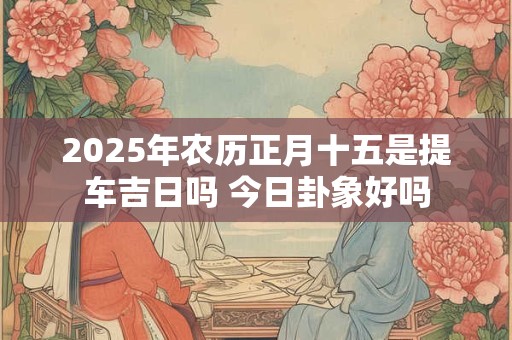 2025年农历正月十五是提车吉日吗 今日卦象好吗