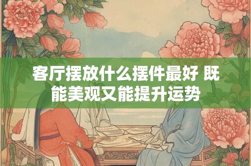 客厅摆放什么摆件最好 既能美观又能提升运势