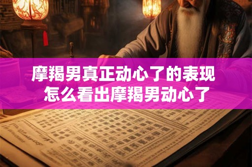 摩羯男真正动心了的表现 怎么看出摩羯男动心了