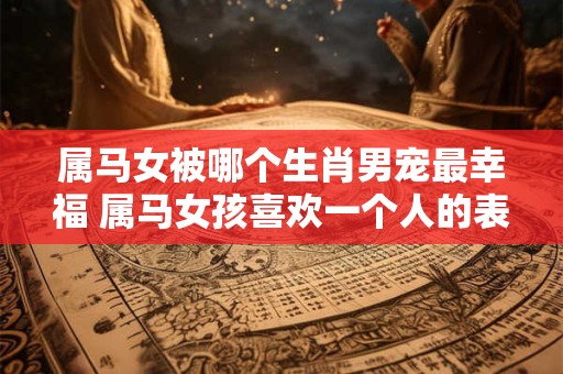 属马女被哪个生肖男宠最幸福 属马女孩喜欢一个人的表现
