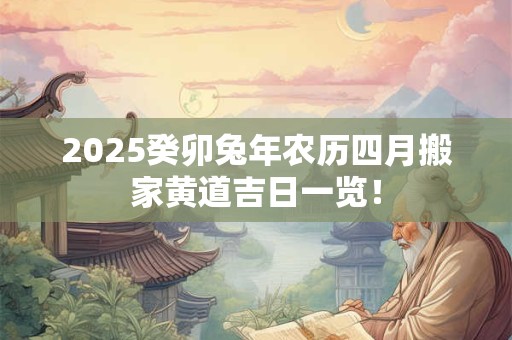 2025癸卯兔年农历四月搬家黄道吉日一览！