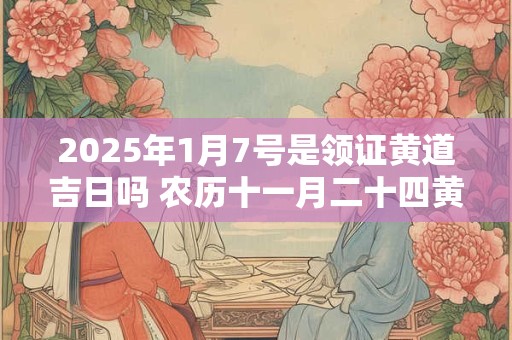 2025年1月7号是领证黄道吉日吗 农历十一月二十四黄历