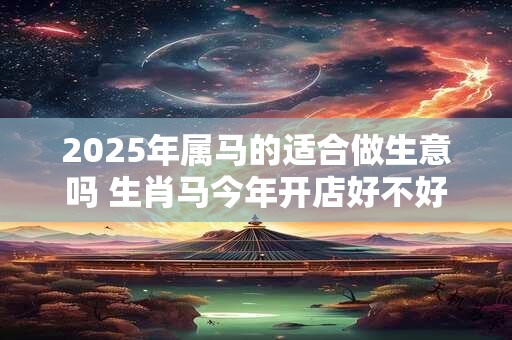 2025年属马的适合做生意吗 生肖马今年开店好不好