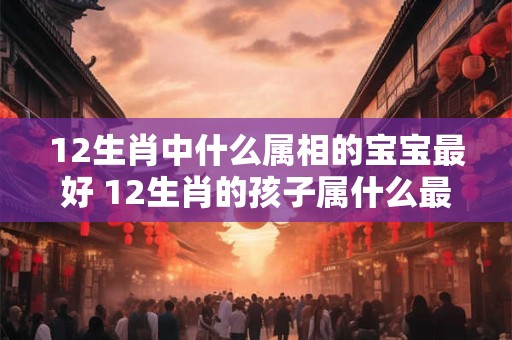12生肖中什么属相的宝宝最好 12生肖的孩子属什么最旺父母