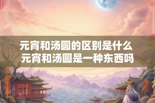 元宵和汤圆的区别是什么 元宵和汤圆是一种东西吗