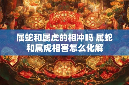 属蛇和属虎的相冲吗 属蛇和属虎相害怎么化解