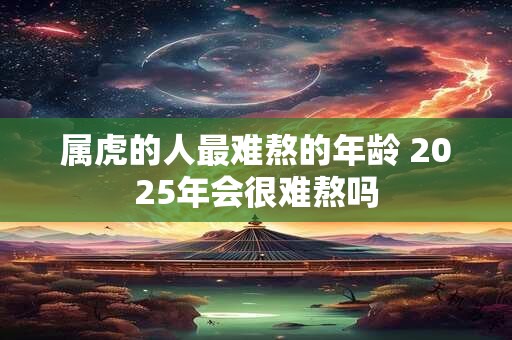属虎的人最难熬的年龄 2025年会很难熬吗 属虎的人最难熬的年龄 2025年会很难熬吗