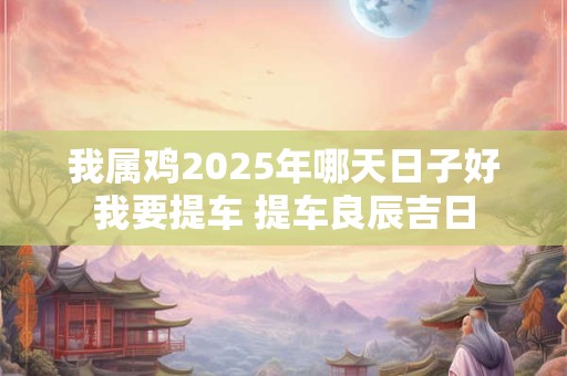 我属鸡2025年哪天日子好我要提车 提车良辰吉日