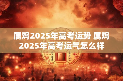 属鸡2025年高考运势 属鸡2025年高考运气怎么样