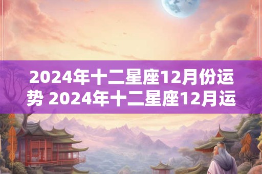 2024年十二星座12月份运势 2024年十二星座12月运势