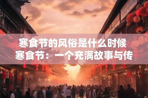 寒食节的风俗是什么时候 寒食节:一个充满故事与传统的节日 寒食节的风俗是什么时候 寒食节:一个充满故事与传统的节日