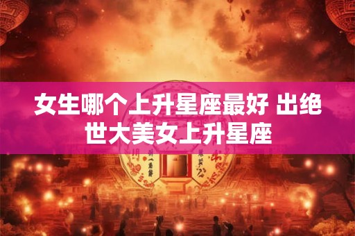 女生哪个上升星座最好 出绝世大美女上升星座