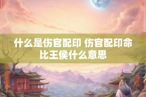 什么是伤官配印 伤官配印命比王侯什么意思