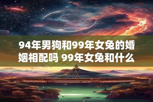 94年男狗和99年女兔的婚姻相配吗 99年女兔和什么属相最配