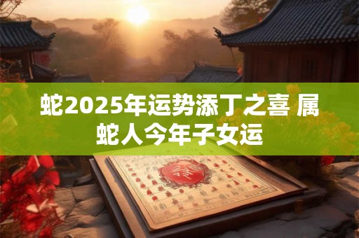 蛇2025年运势添丁之喜 属蛇人今年子女运