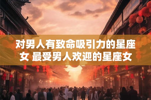 对男人有致命吸引力的星座女 最受男人欢迎的星座女