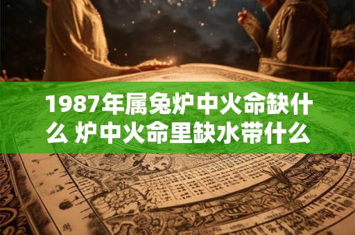 1987年属兔炉中火命缺什么 炉中火命里缺水带什么 1987年属兔炉中火命缺什么 炉中火命里缺水带什么
