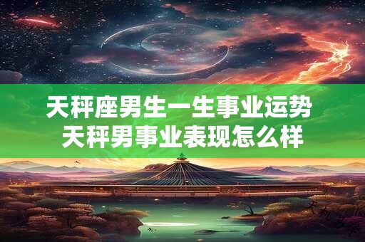 天秤座男生一生事业运势 天秤男事业表现怎么样