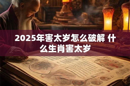 2025年害太岁怎么破解 什么生肖害太岁 2025年害太岁怎么破解 什么生肖害太岁
