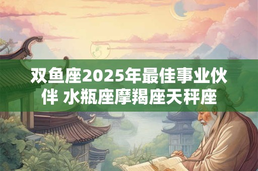 双鱼座2025年最佳事业伙伴 水瓶座摩羯座天秤座