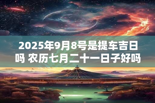 2025年9月8号是提车吉日吗 农历七月二十一日子好吗