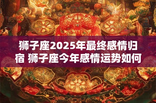 详细阅读:狮子座2025年最终感情归宿 狮子座今年感情运势如何 狮子座2025年最终感情归宿 狮子座今年感情运势如何