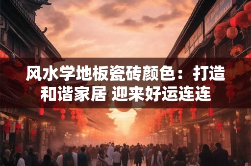 风水学地板瓷砖颜色：打造和谐家居 迎来好运连连